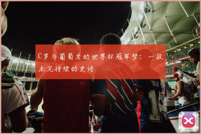 C罗与葡萄牙的世界杯冠军梦：一段未完待续的史诗