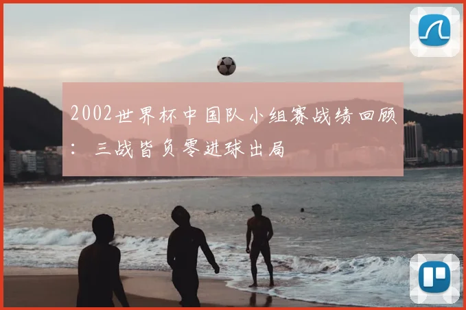 2002世界杯中国队小组赛战绩回顾:三战皆负零进球出局