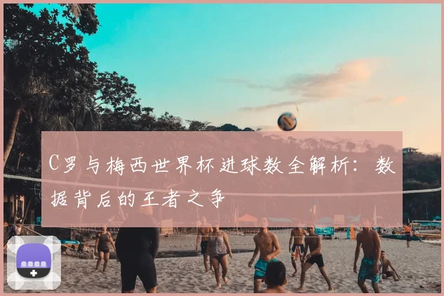 C罗与梅西世界杯进球数全解析：数据背后的王者之争
