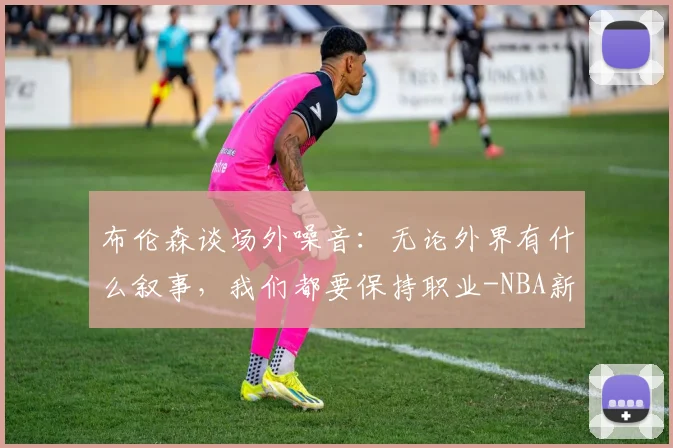 布伦森谈场外噪音:无论外界有什么叙事,我们都要保持职业-NBA新闻