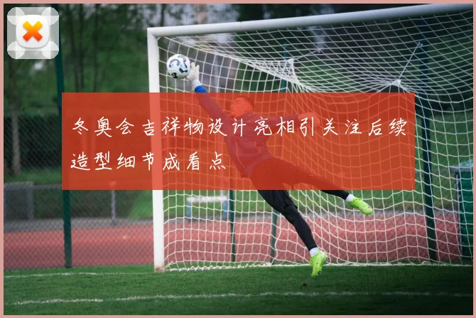 冬奥会吉祥物设计亮相引关注后续造型细节成看点