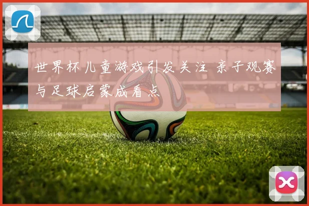 世界杯儿童游戏引发关注 亲子观赛与足球启蒙成看点