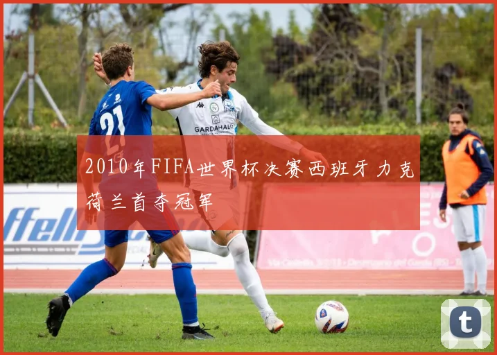 2010年FIFA世界杯决赛西班牙力克荷兰首夺冠军
