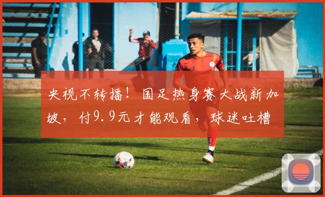 央视不转播！国足热身赛大战新加坡，付9.9元才能观看，球迷吐槽