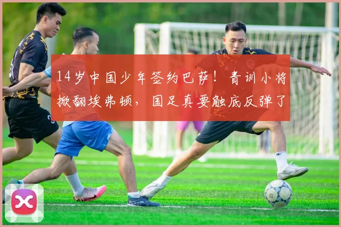 14岁中国少年签约巴萨！青训小将掀翻埃弗顿，国足真要触底反弹了