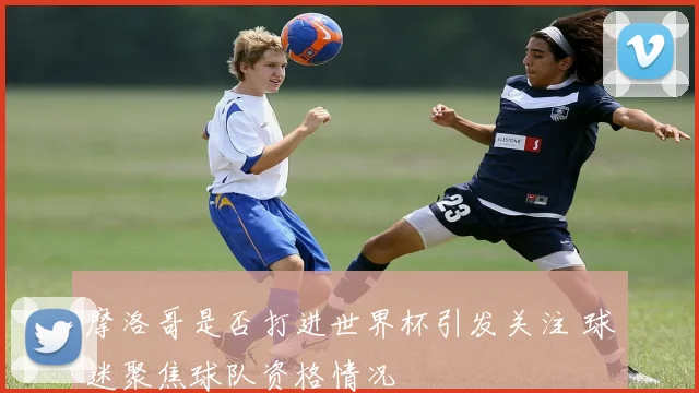 摩洛哥是否打进世界杯引发关注 球迷聚焦球队资格情况