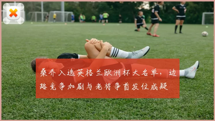 桑乔入选英格兰欧洲杯大名单，边路竞争加剧与老将争首发位成疑