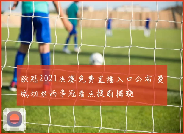 欧冠2021决赛免费直播入口公布 曼城切尔西争冠看点提前揭晓