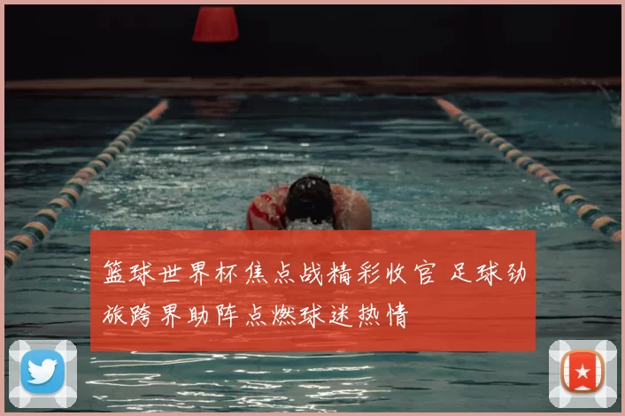 篮球世界杯焦点战精彩收官 足球劲旅跨界助阵点燃球迷热情