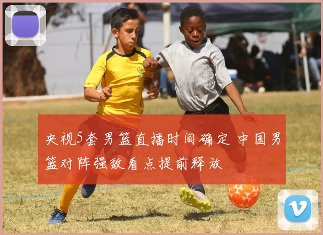 央视5套男篮直播时间确定 中国男篮对阵强敌看点提前释放