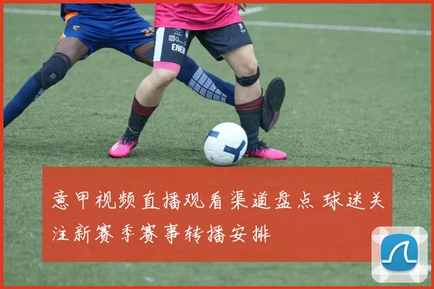 意甲视频直播观看渠道盘点 球迷关注新赛季赛事转播安排