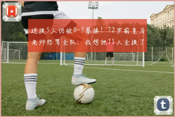连换5人仍被0-5暴揍！72岁前皇马老帅怒骂全队：我想把11人全换了