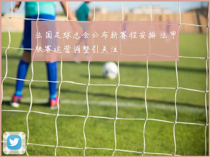 法国足球总会公布新赛程安排 法甲联赛运营调整引关注