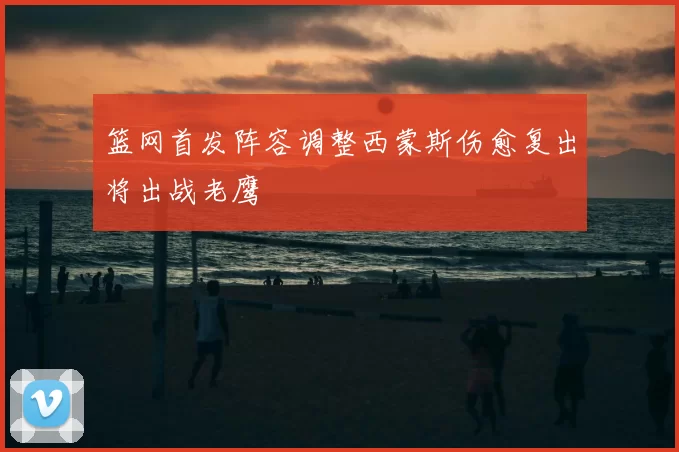 篮网首发阵容调整西蒙斯伤愈复出将出战老鹰