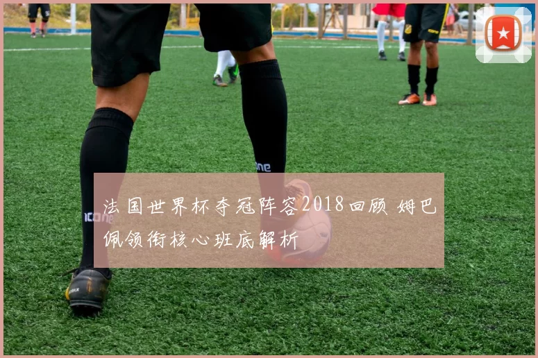 法国世界杯夺冠阵容2018回顾 姆巴佩领衔核心班底解析