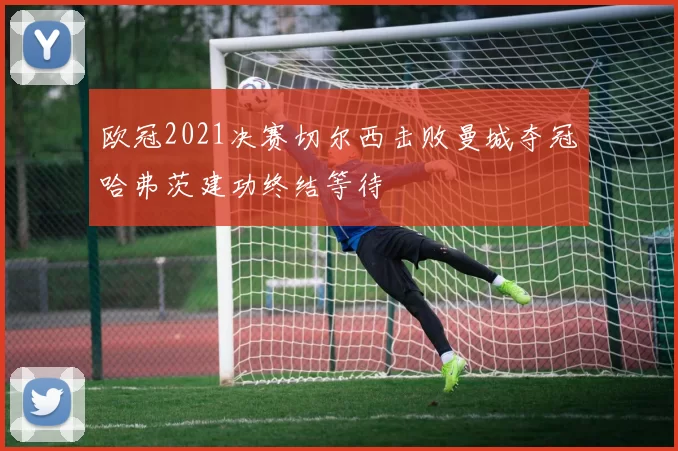 欧冠2021决赛切尔西击败曼城夺冠哈弗茨建功终结等待