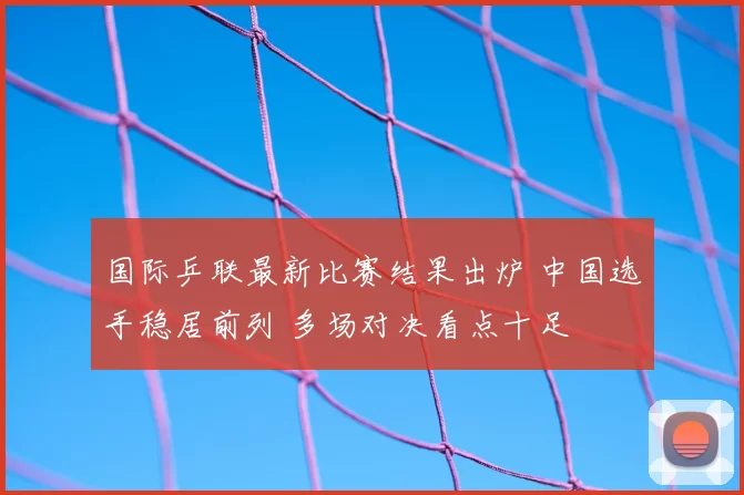国际乒联最新比赛结果出炉 中国选手稳居前列 多场对决看点十足