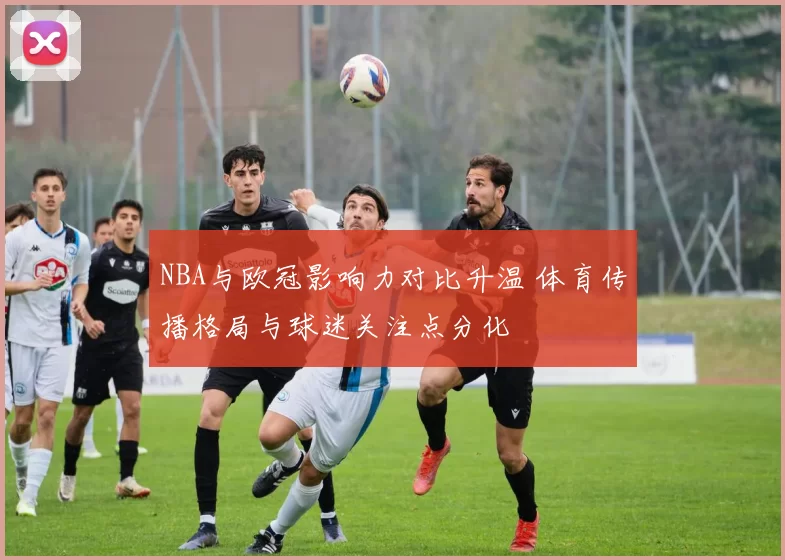 NBA与欧冠影响力对比升温 体育传播格局与球迷关注点分化