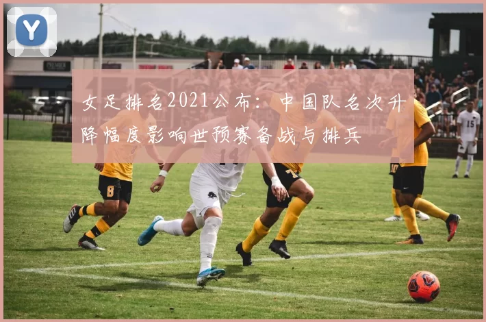 女足排名2021公布：中国队名次升降幅度影响世预赛备战与排兵