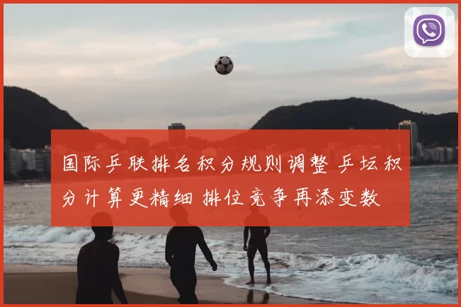 国际乒联排名积分规则调整 乒坛积分计算更精细 排位竞争再添变数