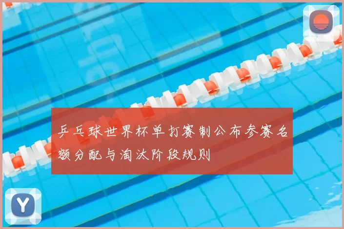 乒乓球世界杯单打赛制公布参赛名额分配与淘汰阶段规则
