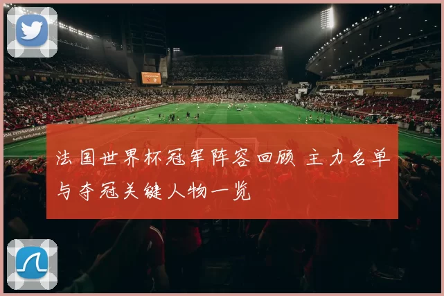 法国世界杯冠军阵容回顾 主力名单与夺冠关键人物一览