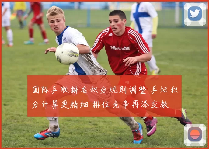 国际乒联排名积分规则调整 乒坛积分计算更精细 排位竞争再添变数