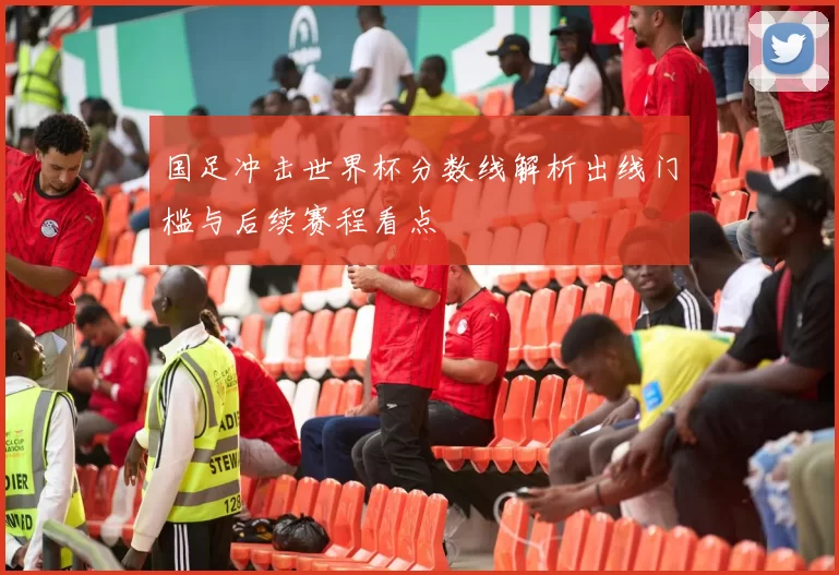 国足冲击世界杯分数线解析出线门槛与后续赛程看点