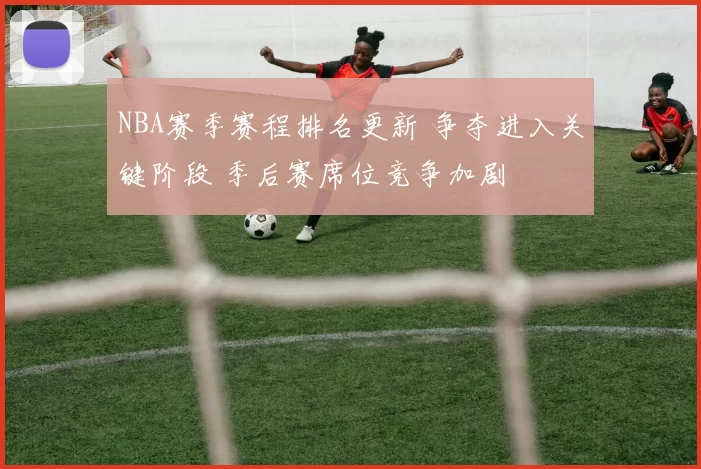 NBA赛季赛程排名更新 争夺进入关键阶段 季后赛席位竞争加剧