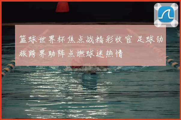 篮球世界杯焦点战精彩收官 足球劲旅跨界助阵点燃球迷热情