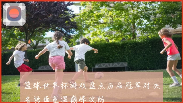 篮球世界杯游戏盘点历届冠军对决名场面重温巅峰攻防