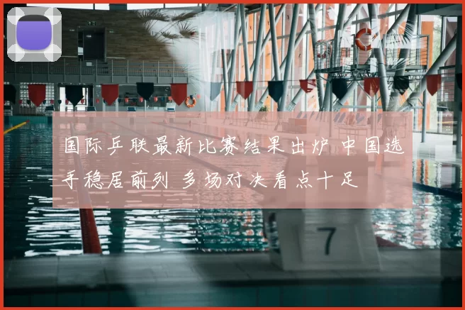 国际乒联最新比赛结果出炉 中国选手稳居前列 多场对决看点十足