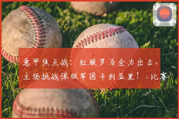 意甲焦点战:红狼罗马全力出击,主场挑战保级军团卡利亚里!_比赛_球迷_防线