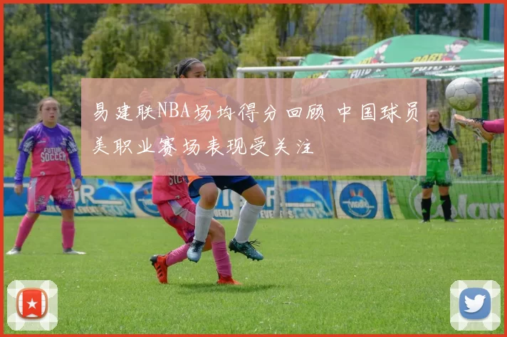 易建联NBA场均得分回顾 中国球员美职业赛场表现受关注