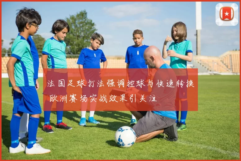 法国足球打法强调控球与快速转换 欧洲赛场实战效果引关注