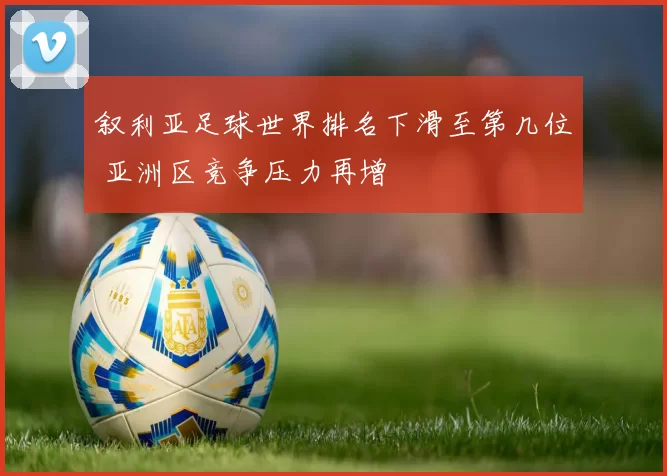 叙利亚足球世界排名下滑至第几位 亚洲区竞争压力再增