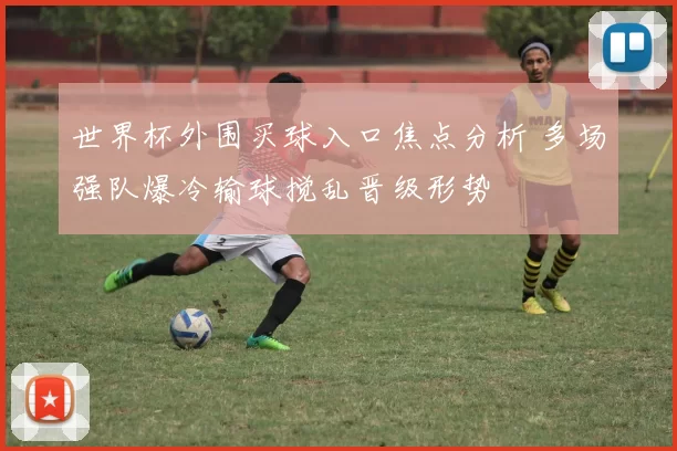 世界杯外围买球入口焦点分析 多场强队爆冷输球搅乱晋级形势