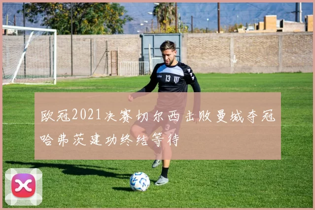 欧冠2021决赛切尔西击败曼城夺冠哈弗茨建功终结等待