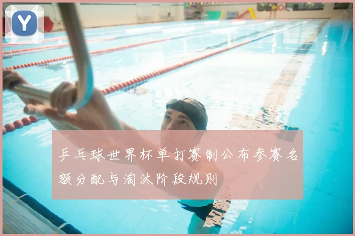 乒乓球世界杯单打赛制公布参赛名额分配与淘汰阶段规则