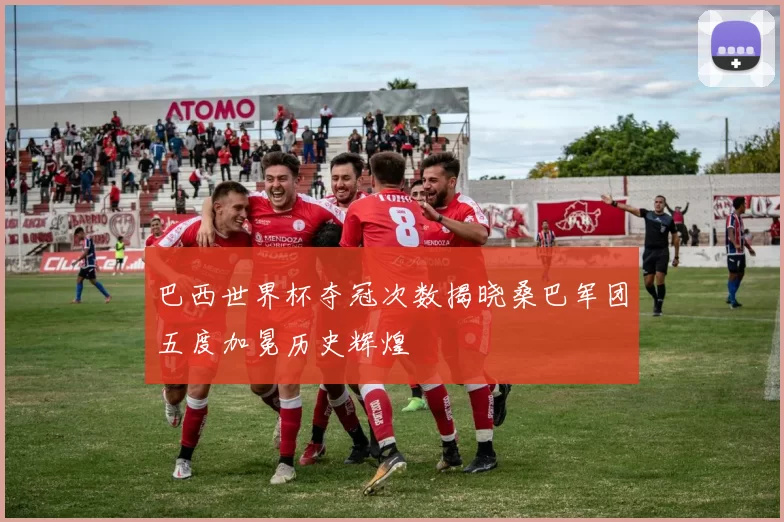 巴西世界杯夺冠次数揭晓桑巴军团五度加冕历史辉煌