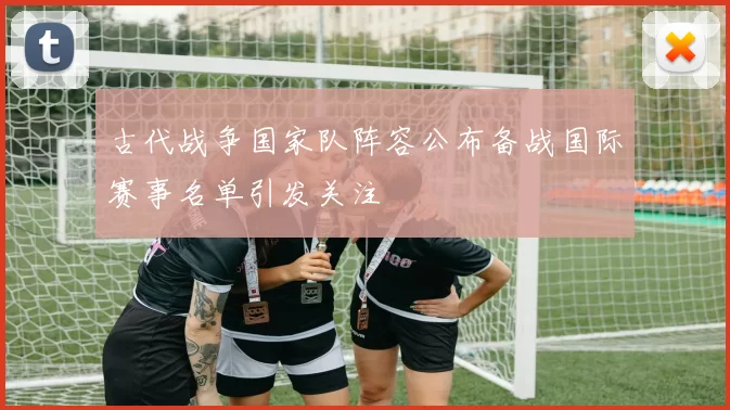 古代战争国家队阵容公布备战国际赛事名单引发关注