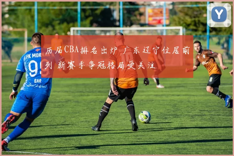 历届CBA排名出炉 广东辽宁位居前列 新赛季争冠格局受关注