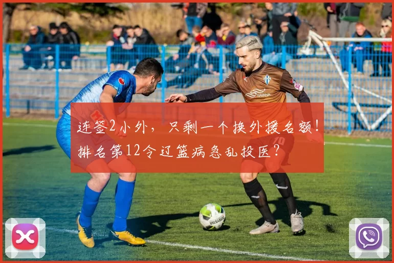 连签2小外，只剩一个换外援名额！排名第12令辽篮病急乱投医？