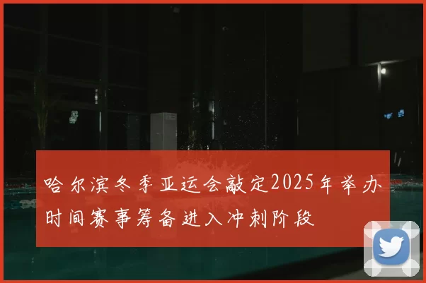 哈尔滨冬季亚运会敲定2025年举办时间赛事筹备进入冲刺阶段