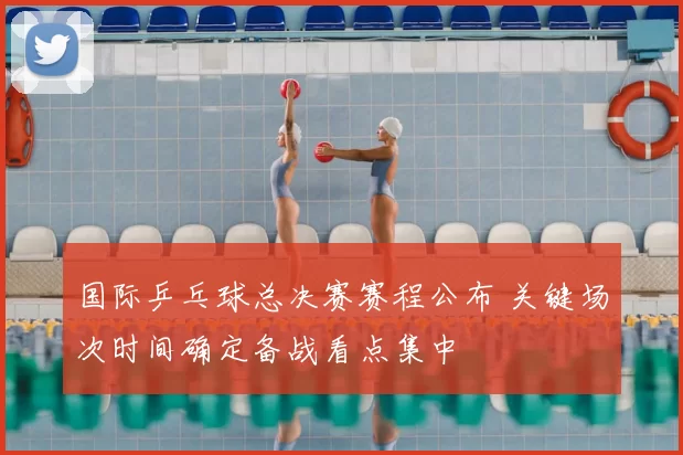 国际乒乓球总决赛赛程公布 关键场次时间确定备战看点集中