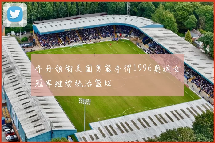乔丹领衔美国男篮夺得1996奥运会冠军继续统治篮坛
