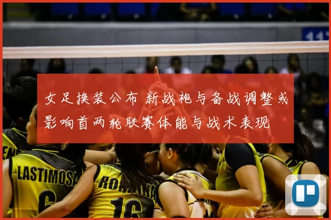 女足换装公布 新战袍与备战调整或影响首两轮联赛体能与战术表现