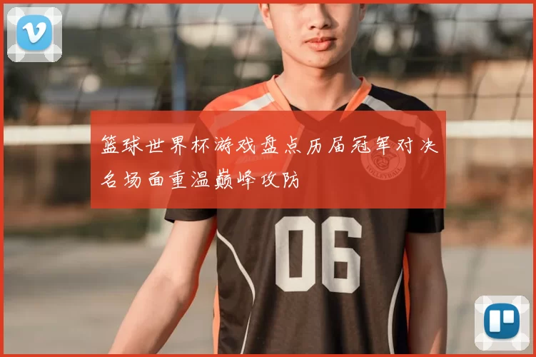 篮球世界杯游戏盘点历届冠军对决名场面重温巅峰攻防