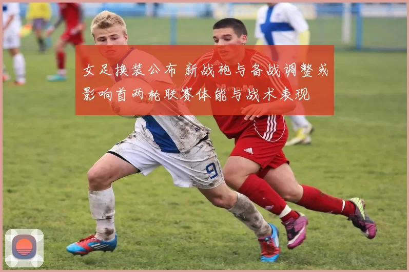 女足换装公布 新战袍与备战调整或影响首两轮联赛体能与战术表现