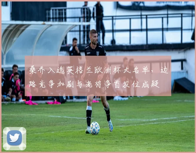 桑乔入选英格兰欧洲杯大名单，边路竞争加剧与老将争首发位成疑